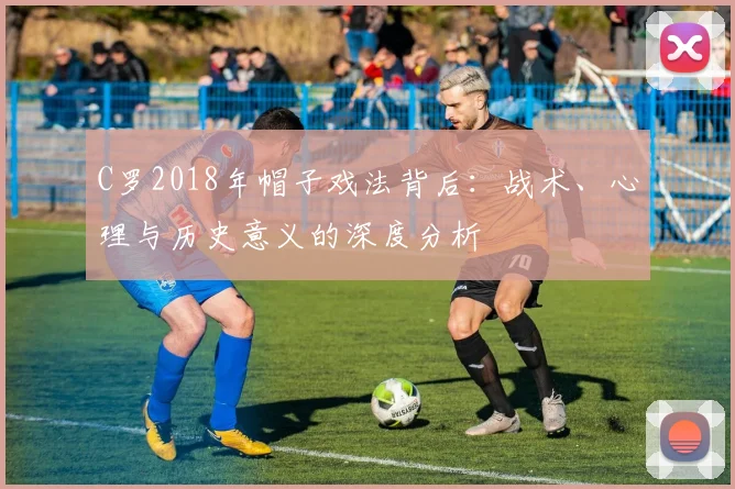C罗2018年帽子戏法背后：战术、心理与历史意义的深度分析