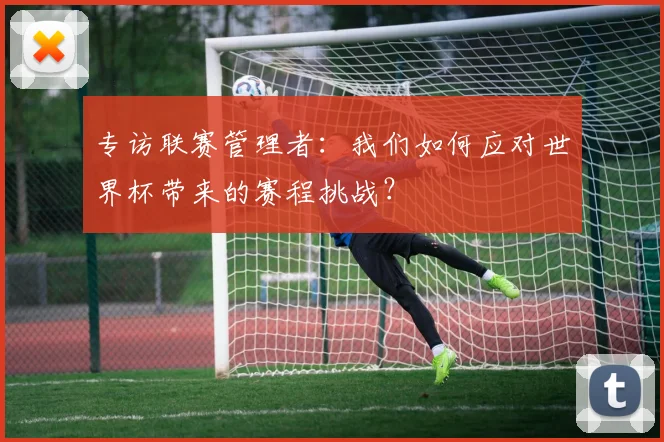 专访联赛管理者：我们如何应对世界杯带来的赛程挑战？