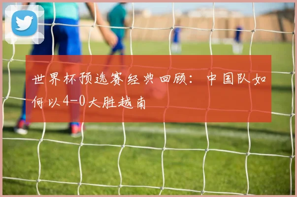 世界杯预选赛经典回顾：中国队如何以4-0大胜越南