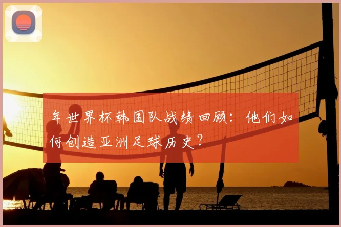 年世界杯韩国队战绩回顾:他们如何创造亚洲足球历史?
