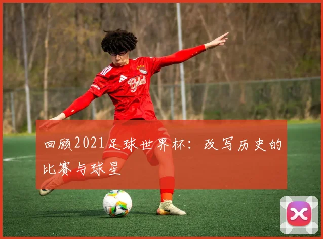 回顾2021足球世界杯：改写历史的比赛与球星