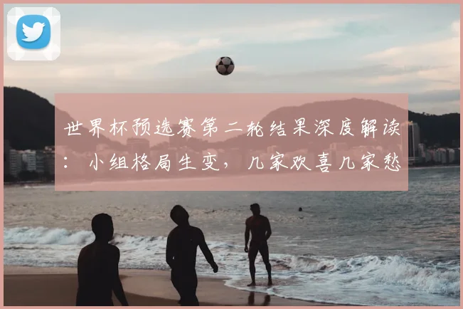 世界杯预选赛第二轮结果深度解读:小组格局生变,几家欢喜几家愁
