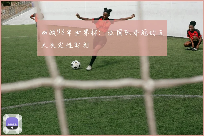 回顾98年世界杯：法国队夺冠的五大决定性时刻