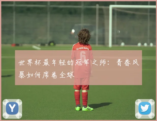 世界杯最年轻的冠军之师：青春风暴如何席卷全球