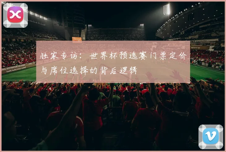 独家专访：世界杯预选赛门票定价与席位选择的背后逻辑