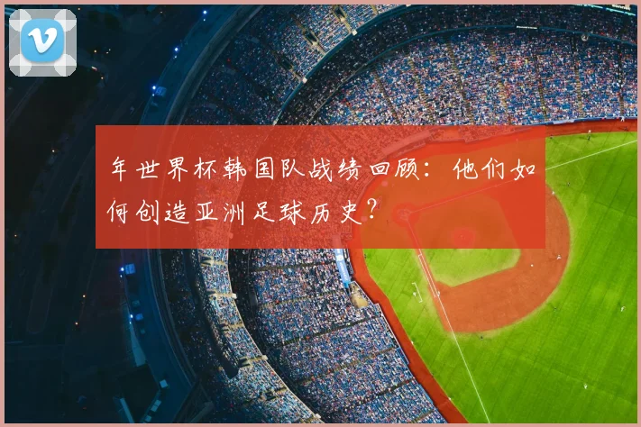 年世界杯韩国队战绩回顾:他们如何创造亚洲足球历史?