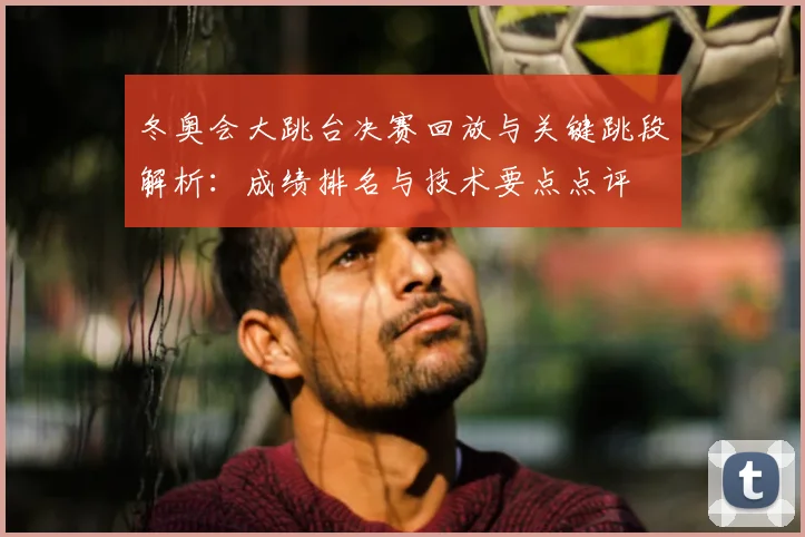 冬奥会大跳台决赛回放与关键跳段解析：成绩排名与技术要点点评