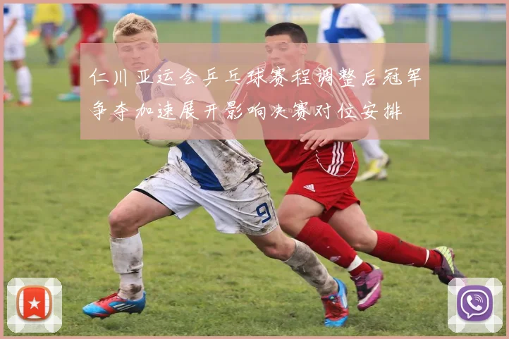 仁川亚运会乒乓球赛程调整后冠军争夺加速展开影响决赛对位安排