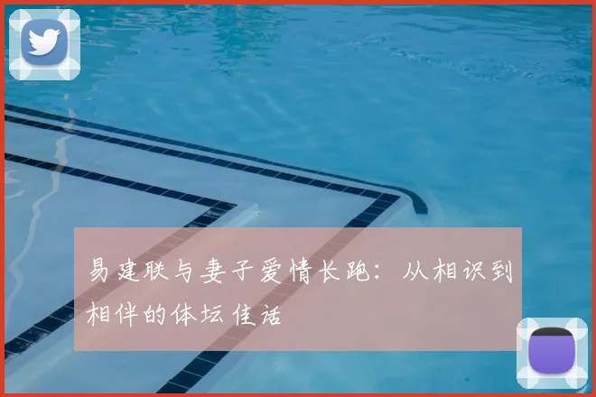 易建联与妻子爱情长跑：从相识到相伴的体坛佳话
