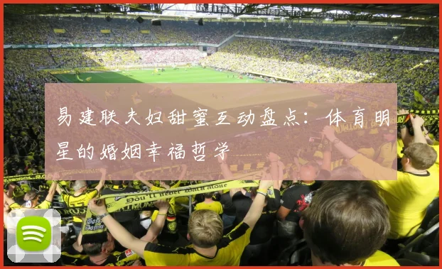 易建联夫妇甜蜜互动盘点：体育明星的婚姻幸福哲学