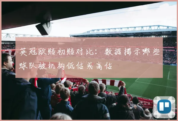 英冠欧赔初赔对比：数据揭示哪些球队被机构低估或高估