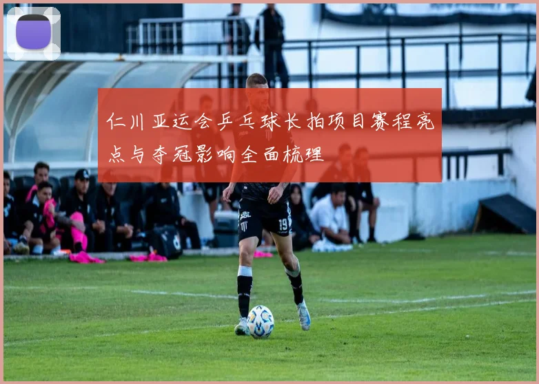 仁川亚运会乒乓球长拍项目赛程亮点与夺冠影响全面梳理