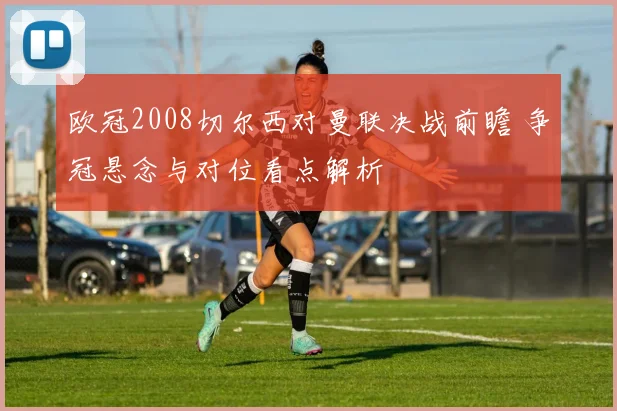 欧冠2008切尔西对曼联决战前瞻 争冠悬念与对位看点解析